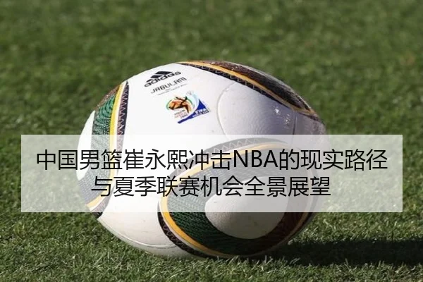 中国男篮崔永熙冲击NBA的现实路径与夏季联赛机会全景展望