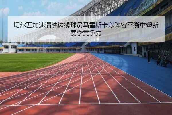 切尔西加速清洗边缘球员马雷斯卡以阵容平衡重塑新赛季竞争力
